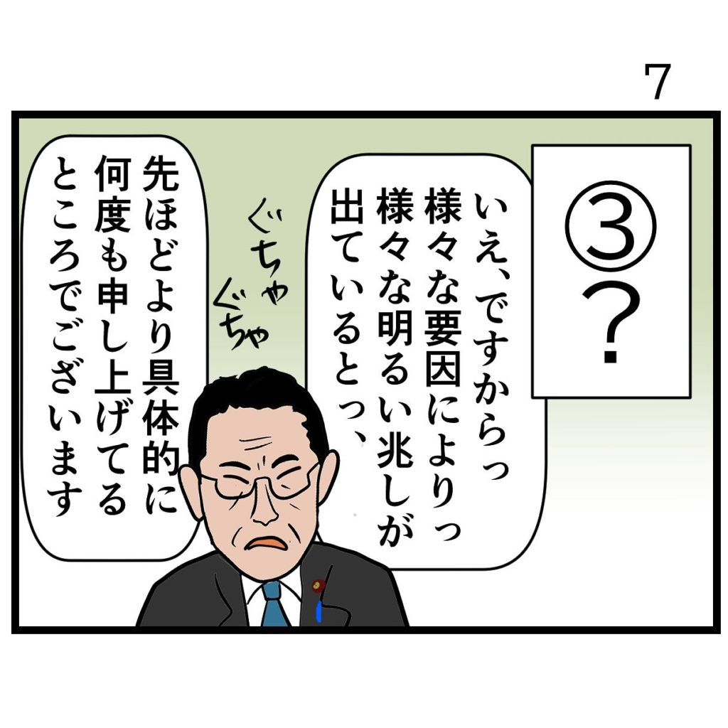 ３番は「？」
岸田首相が「いえ、ですからっ、様々な要因によりっ、様々な明るい兆しが出ているとっ、先ほどより具体的に何度も申し上げてるところでございます」と、ぐちゃぐちゃ言い訳をしている。何の兆しなのかさっぱりわからない。
